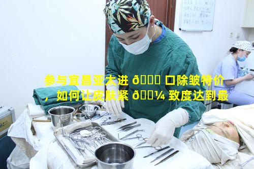参与宜昌亚太进 🐕 口除皱特价，如何让皮肤紧 🐼 致度达到最佳状态